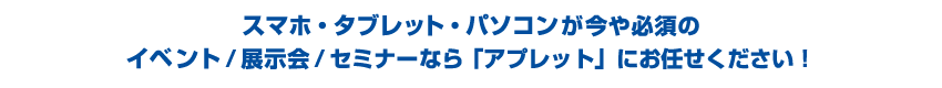 スマホ・タブレット・パソコンが今や必須のイベント/展示会/セミナーなら「アプレット」にお任せください!